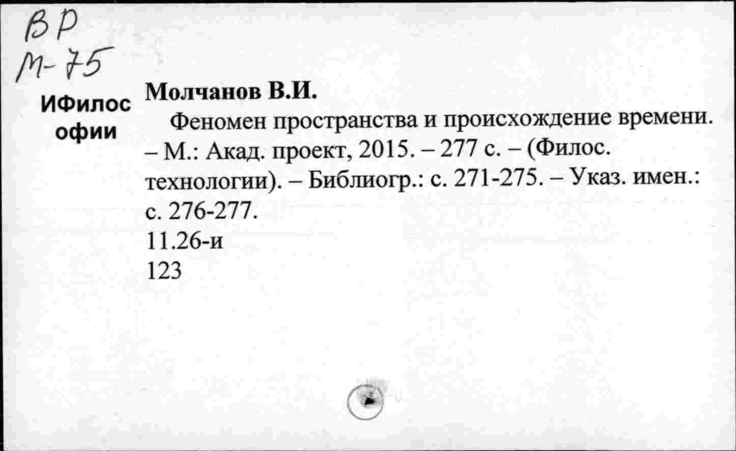 ﻿ИФилос офии
Молчанов В.И.
Феномен пространства и происхождение времени.
- М.: Акад, проект, 2015. - 277 с. - (Филос.
технологии). - Библиогр.: с. 271-275. - Указ, имен.: с. 276-277.
11.26-и
123